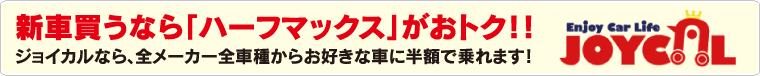 新車買うなら「ハーフマックス」がおトク！！ジョイカルなら、全メーカー全車種からお好きな車に半額で乗れます！