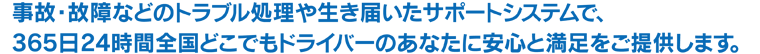 事故・故障などのトラブル処理や生き届いたサポートシステムで、365日24時間全国どこでもドライバーのあなたに安心と満足をご提供します。